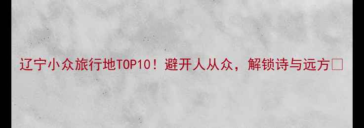 图片 辽宁小众旅行地TOP10！避开人从众，解锁诗与远方🌿