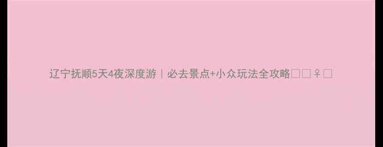 辽宁抚顺5天4夜深度游必去景点小众玩法全攻略