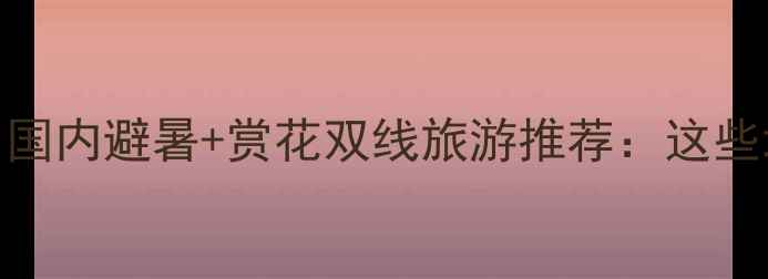 图片 近期天气适宜！国内避暑+赏花双线旅游推荐：这些地方正适合出发