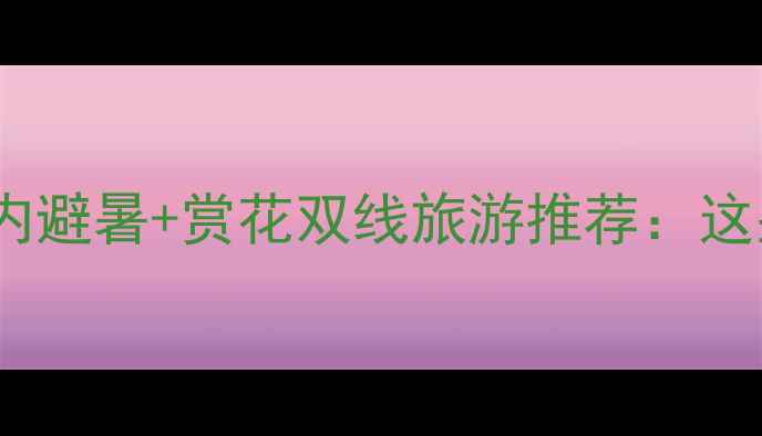 近期天气适宜国内避暑赏花双线旅游推荐这些地方正适合出发