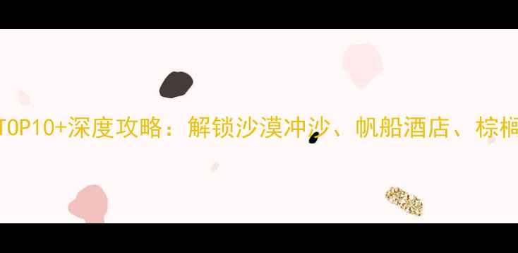 迪拜旅游必去景点TOP10深度攻略解锁沙漠冲沙帆船酒店棕榈岛等网红打卡地全