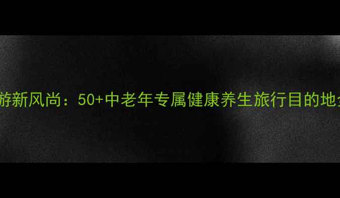 退休旅游新风尚50中老年专属健康养生旅行目的地全攻略