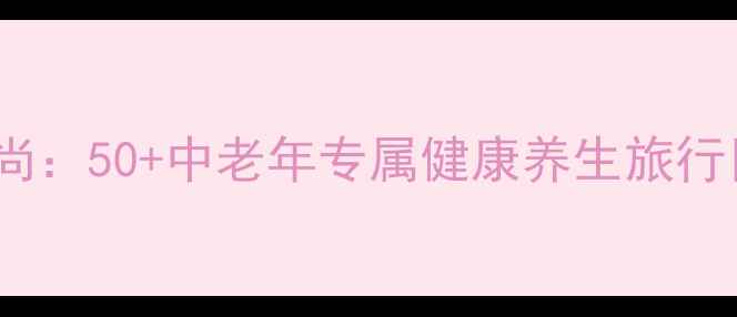 图片 退休旅游新风尚：50+中老年专属健康养生旅行目的地全攻略2