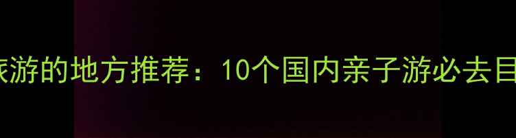 适合一家人旅游的地方推荐10个国内亲子游必去目的地及攻略