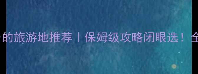 适合老人和孩子的旅游地推荐保姆级攻略闭眼选全家出游不踩雷