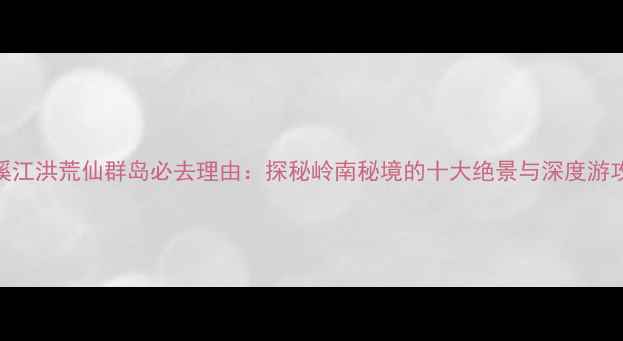 遂溪江洪荒仙群岛必去理由探秘岭南秘境的十大绝景与深度游攻略