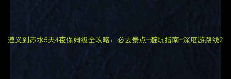 遵义到赤水5天4夜保姆级全攻略必去景点避坑指南深度游路线