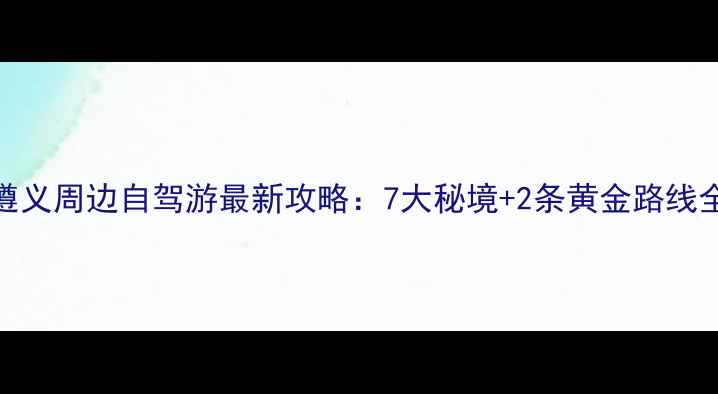 图片 遵义周边自驾游最新攻略：7大秘境+2条黄金路线全