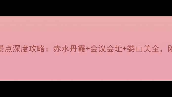 遵义必去景点深度攻略赤水丹霞会议会址娄山关全附避坑指南