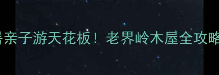 避暑亲子游天花板老界岭木屋全攻略