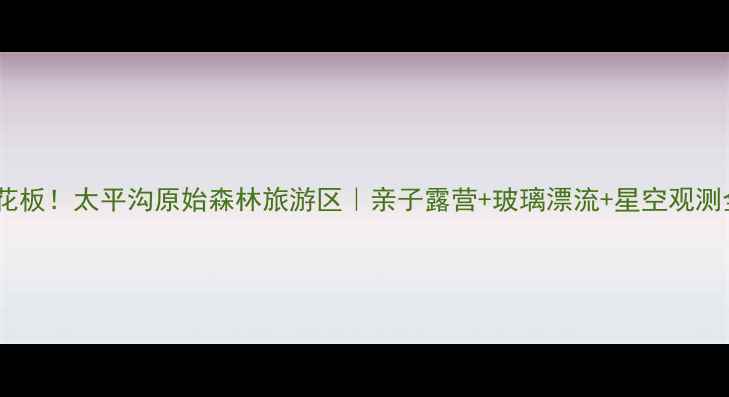 避暑天花板太平沟原始森林旅游区亲子露营玻璃漂流星空观测全攻略