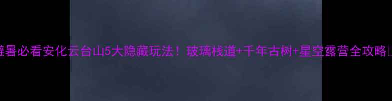 避暑必看安化云台山5大隐藏玩法玻璃栈道千年古树星空露营全攻略