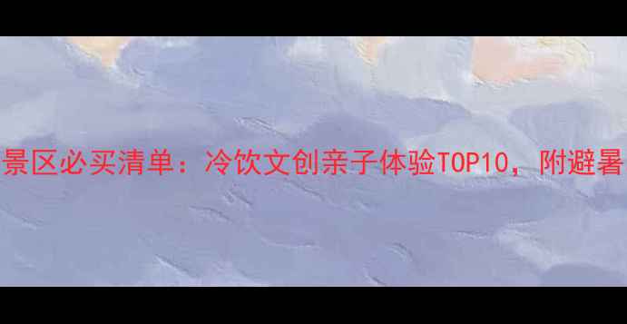 避暑景区必买清单冷饮文创亲子体验TOP10附避暑攻略