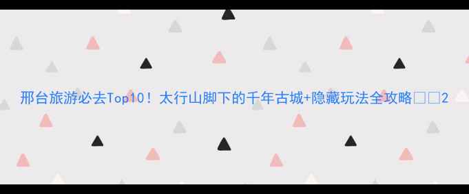 图片 邢台旅游必去Top10！太行山脚下的千年古城+隐藏玩法全攻略🏯✨2