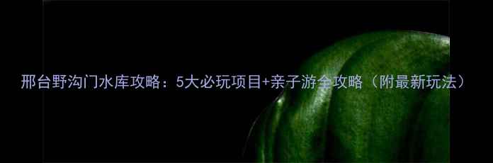 图片 邢台野沟门水库攻略：5大必玩项目+亲子游全攻略（附最新玩法）