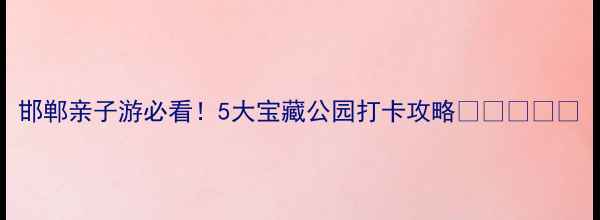 邯郸亲子游必看5大宝藏公园打卡攻略