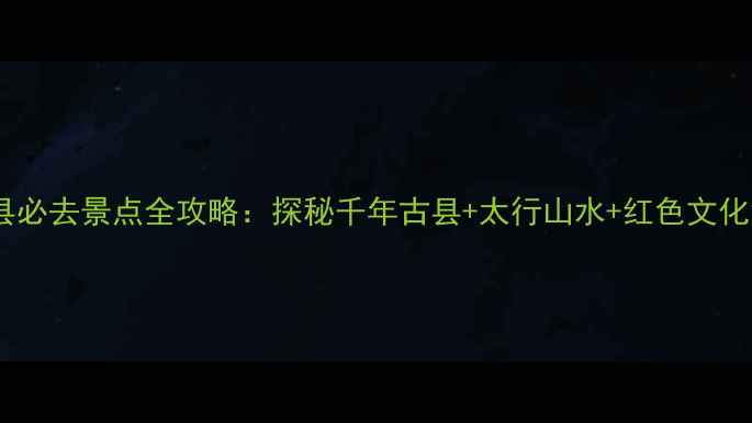 邯郸涉县必去景点全攻略探秘千年古县太行山水红色文化深度游