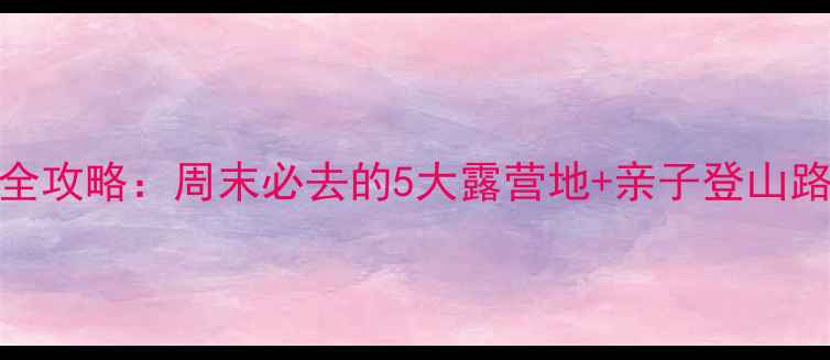 邯郸爬山景点全攻略周末必去的5大露营地亲子登山路线避暑指南