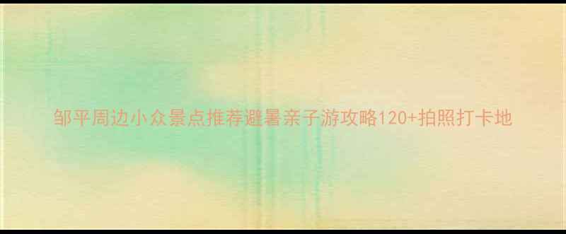 邹平周边小众景点推荐避暑亲子游攻略120拍照打卡地