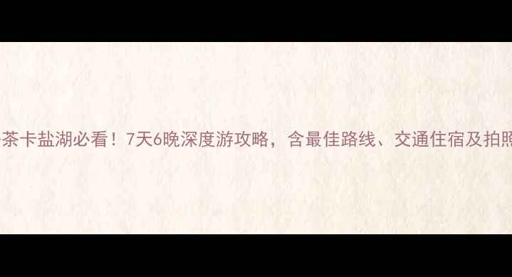 图片 郑州出发去茶卡盐湖必看！7天6晚深度游攻略，含最佳路线、交通住宿及拍照打卡指南1