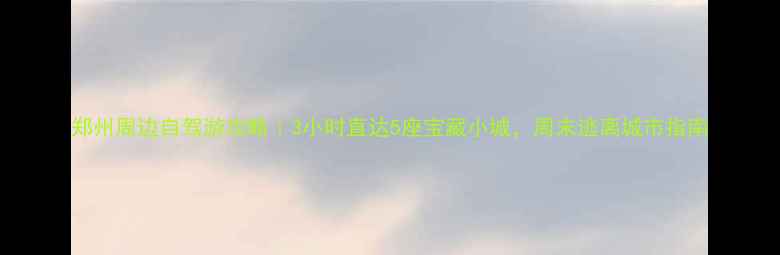 郑州周边自驾游攻略3小时直达5座宝藏小城周末逃离城市指南