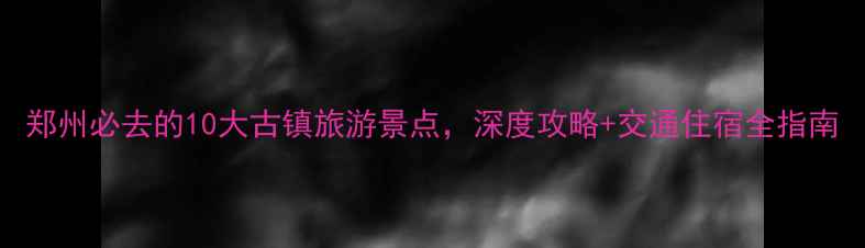 郑州必去的10大古镇旅游景点深度攻略交通住宿全指南