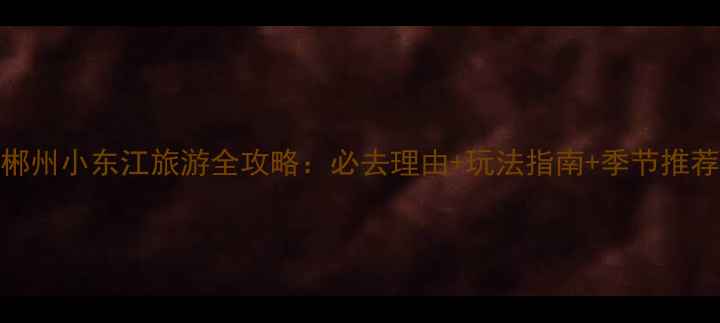 郴州小东江旅游全攻略必去理由玩法指南季节推荐