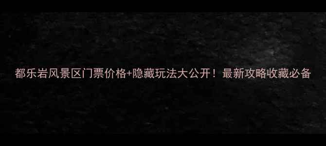 都乐岩风景区门票价格隐藏玩法大公开最新攻略收藏必备