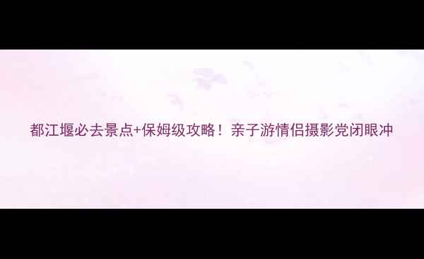 都江堰必去景点保姆级攻略亲子游情侣摄影党闭眼冲