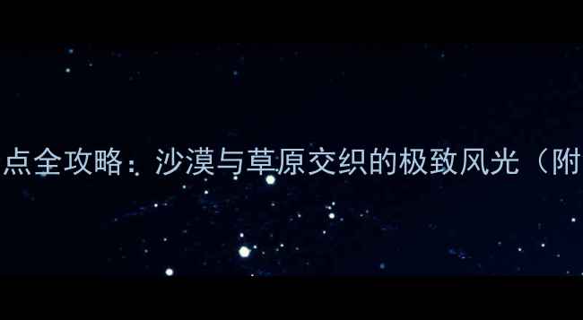 鄂尔多斯必去景点全攻略沙漠与草原交织的极致风光附深度游玩指南