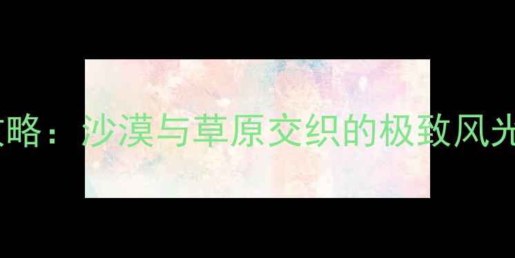 图片 鄂尔多斯必去景点全攻略：沙漠与草原交织的极致风光（附深度游玩指南）2