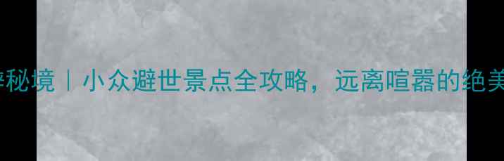 重庆周边10大偏僻秘境小众避世景点全攻略远离喧嚣的绝美山水与人文体验