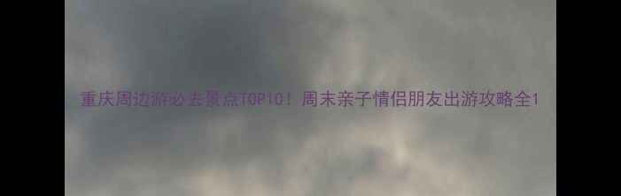 重庆周边游必去景点TOP10周末亲子情侣朋友出游攻略全