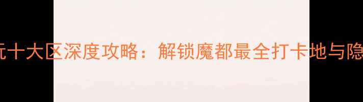 重庆必玩十大区深度攻略解锁魔都最全打卡地与隐藏玩法
