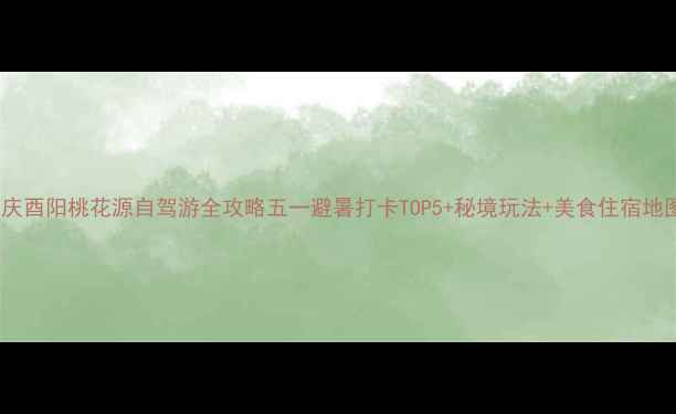 图片 重庆酉阳桃花源自驾游全攻略五一避暑打卡TOP5+秘境玩法+美食住宿地图1