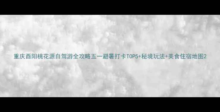 图片 重庆酉阳桃花源自驾游全攻略五一避暑打卡TOP5+秘境玩法+美食住宿地图2