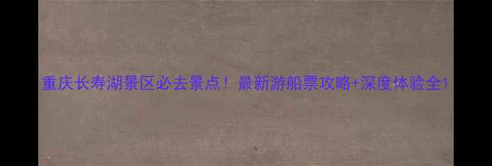 重庆长寿湖景区必去景点最新游船票攻略深度体验全