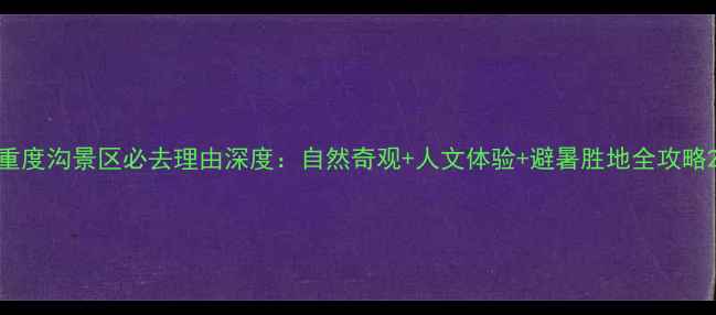 重度沟景区必去理由深度自然奇观人文体验避暑胜地全攻略