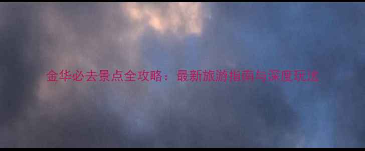 金华必去景点全攻略最新旅游指南与深度玩法