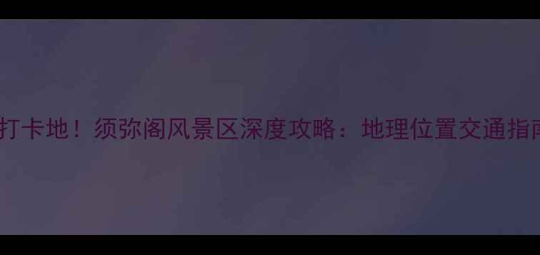图片 铁岭必去打卡地！须弥阁风景区深度攻略：地理位置交通指南游玩全1