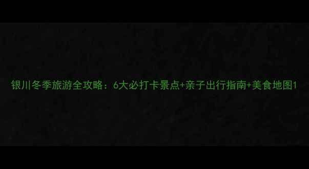 银川冬季旅游全攻略6大必打卡景点亲子出行指南美食地图