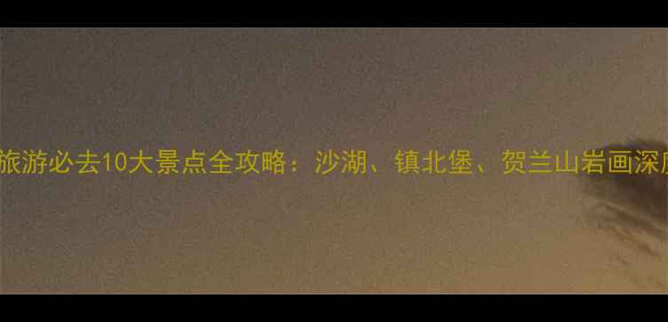 图片 银川旅游必去10大景点全攻略：沙湖、镇北堡、贺兰山岩画深度游1