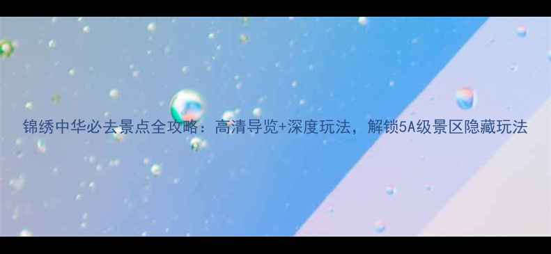 锦绣中华必去景点全攻略高清导览深度玩法解锁5A级景区隐藏玩法