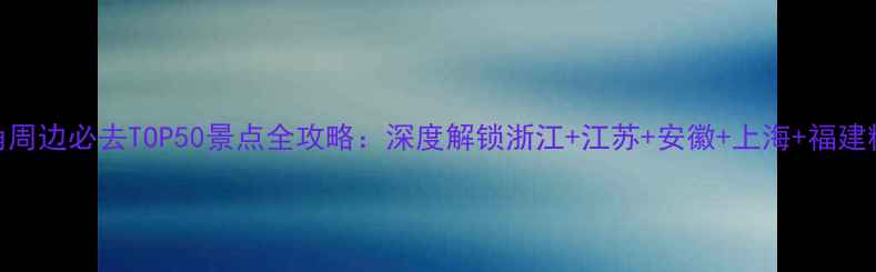 长三角周边必去TOP50景点全攻略深度解锁浙江江苏安徽上海福建精华游