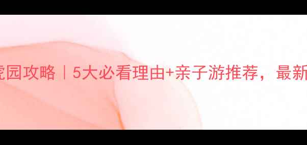 长春东北虎园攻略5大必看理由亲子游推荐最新游玩指南