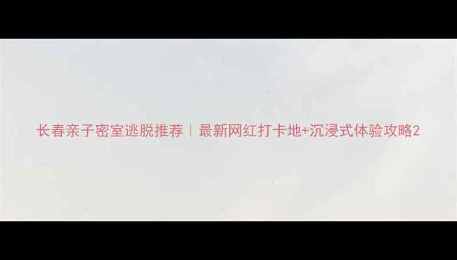 长春亲子密室逃脱推荐最新网红打卡地沉浸式体验攻略