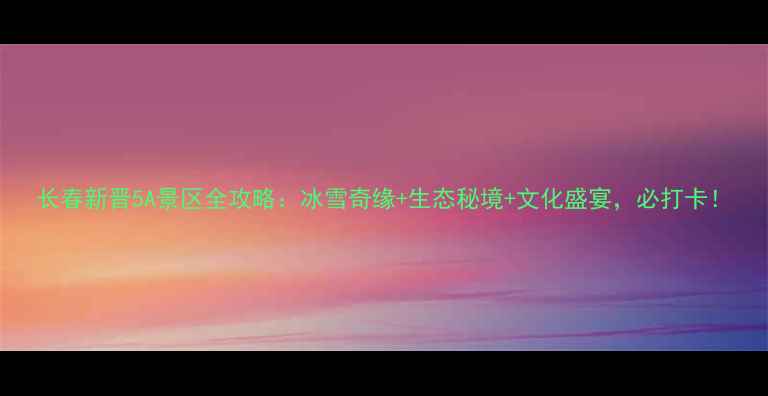 长春新晋5A景区全攻略冰雪奇缘生态秘境文化盛宴必打卡