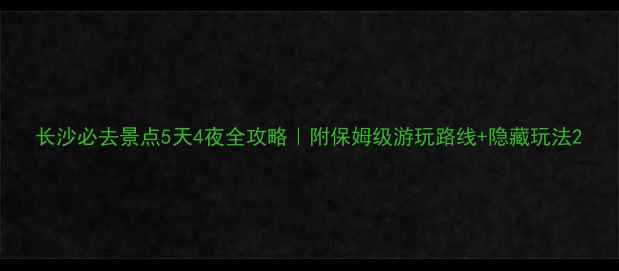 长沙必去景点5天4夜全攻略附保姆级游玩路线隐藏玩法