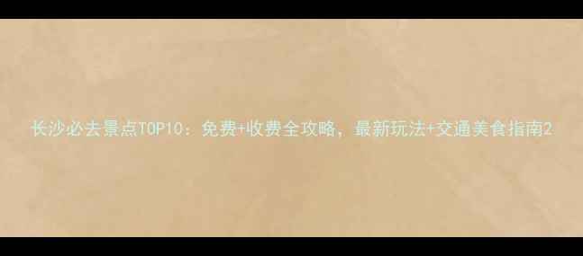 图片 长沙必去景点TOP10：免费+收费全攻略，最新玩法+交通美食指南2