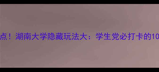 图片 长沙必去景点！湖南大学隐藏玩法大：学生党必打卡的10个宝藏角落